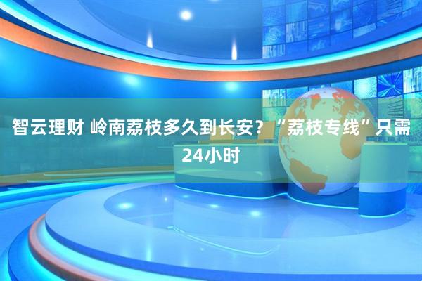 智云理财 岭南荔枝多久到长安？“荔枝专线”只需24小时