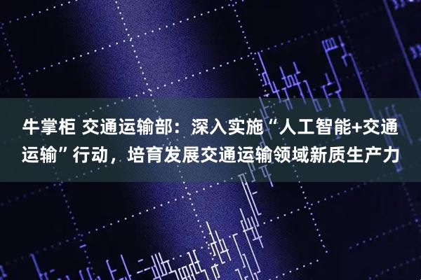 牛掌柜 交通运输部：深入实施“人工智能+交通运输”行动，培育发展交通运输领域新质生产力