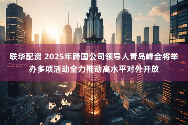 联华配资 2025年跨国公司领导人青岛峰会将举办多项活动全力推动高水平对外开放