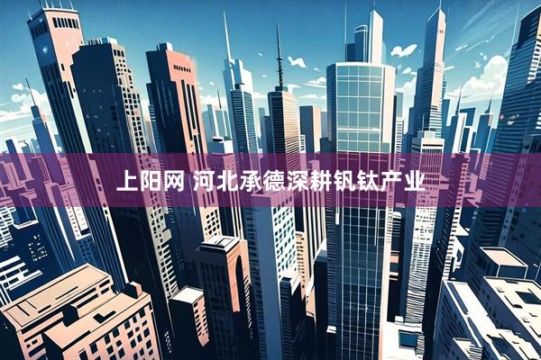 上阳网 河北承德深耕钒钛产业