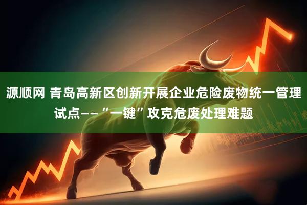 源顺网 青岛高新区创新开展企业危险废物统一管理试点——“一键”攻克危废处理难题