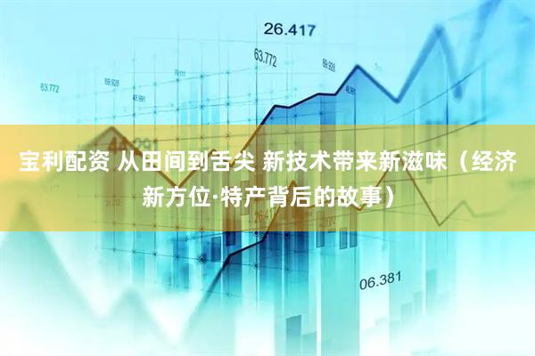 宝利配资 从田间到舌尖 新技术带来新滋味（经济新方位·特产背后的故事）