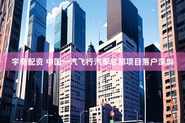 宇奇配资 中国一汽飞行汽车总部项目落户深圳