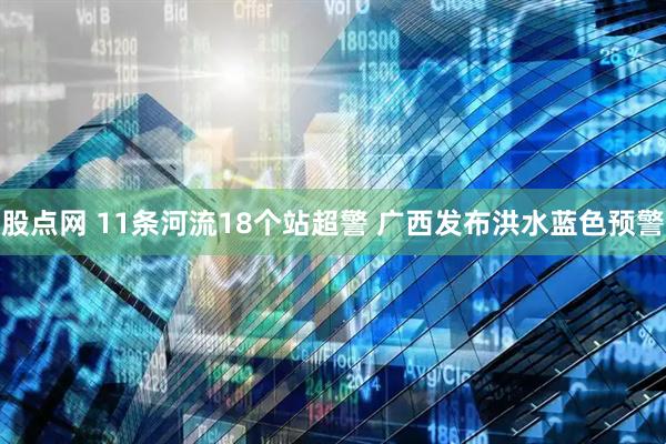 股点网 11条河流18个站超警 广西发布洪水蓝色预警