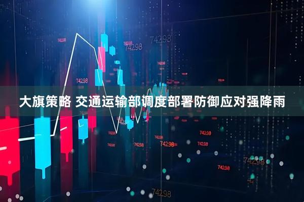大旗策略 交通运输部调度部署防御应对强降雨