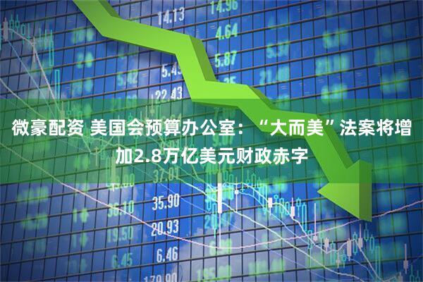 微豪配资 美国会预算办公室：“大而美”法案将增加2.8万亿美元财政赤字