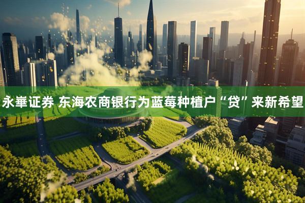 永崋证券 东海农商银行为蓝莓种植户“贷”来新希望