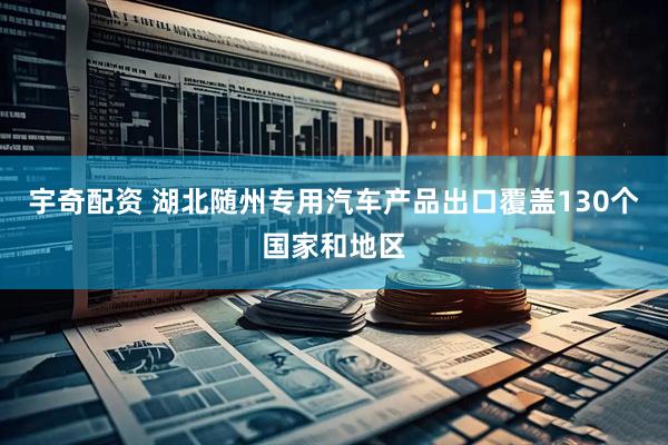 宇奇配资 湖北随州专用汽车产品出口覆盖130个国家和地区