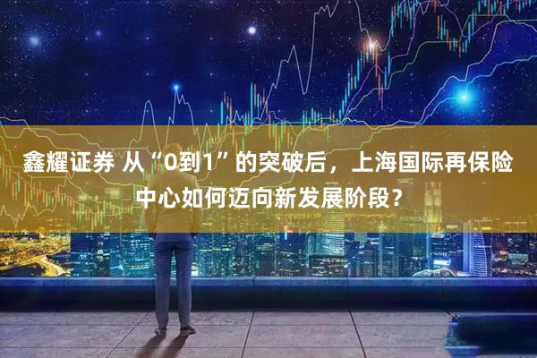 鑫耀证券 从“0到1”的突破后，上海国际再保险中心如何迈向新发展阶段？