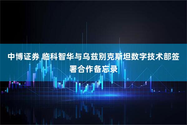 中博证券 临科智华与乌兹别克斯坦数字技术部签署合作备忘录