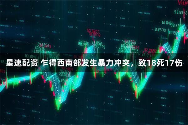 星速配资 乍得西南部发生暴力冲突，致18死17伤
