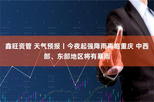 鑫旺资管 天气预报丨今夜起强降雨再临重庆 中西部、东部地区将有暴雨