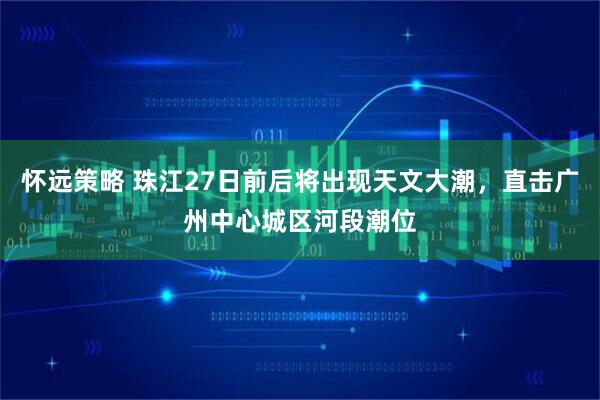 怀远策略 珠江27日前后将出现天文大潮，直击广州中心城区河段潮位