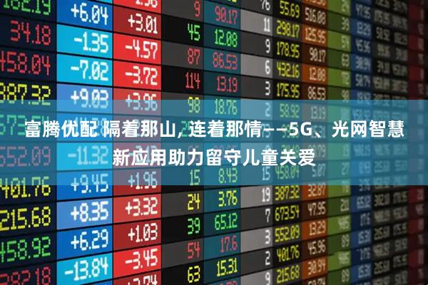 富腾优配 隔着那山, 连着那情——5G、光网智慧新应用助力留守儿童关爱