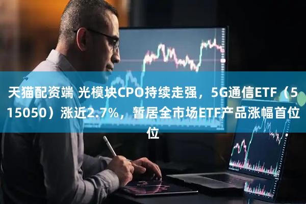 天猫配资端 光模块CPO持续走强，5G通信ETF（515050）涨近2.7%，暂居全市场ETF产品涨幅首位