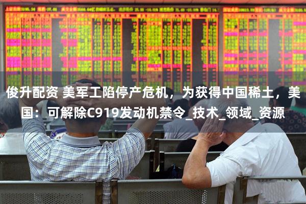 俊升配资 美军工陷停产危机，为获得中国稀土，美国：可解除C919发动机禁令_技术_领域_资源