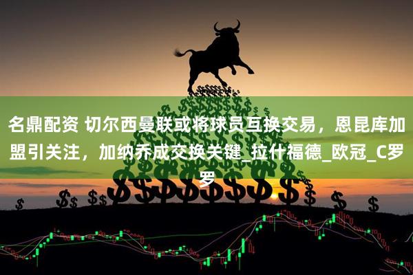 名鼎配资 切尔西曼联或将球员互换交易，恩昆库加盟引关注，加纳乔成交换关键_拉什福德_欧冠_C罗