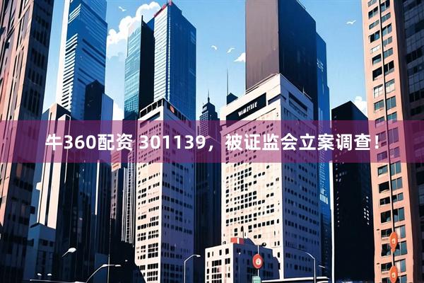 牛360配资 301139，被证监会立案调查！