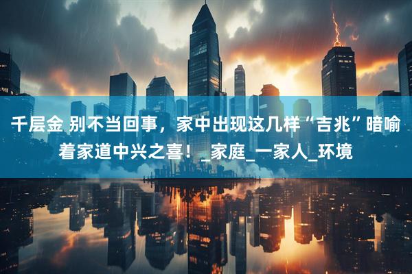 千层金 别不当回事，家中出现这几样“吉兆”暗喻着家道中兴之喜！_家庭_一家人_环境