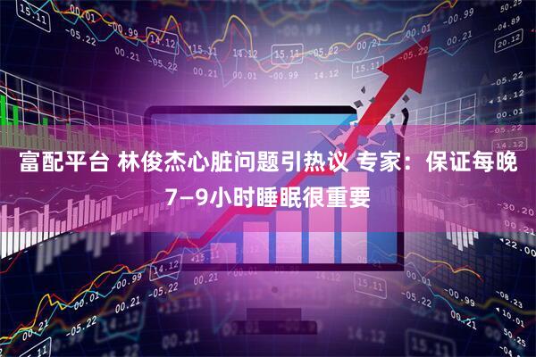 富配平台 林俊杰心脏问题引热议 专家：保证每晚7—9小时睡眠很重要