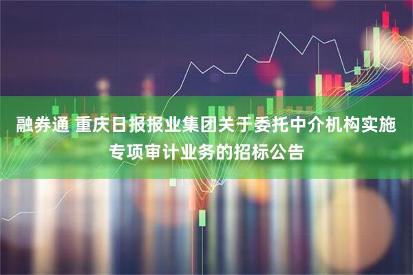 融券通 重庆日报报业集团关于委托中介机构实施专项审计业务的招标公告