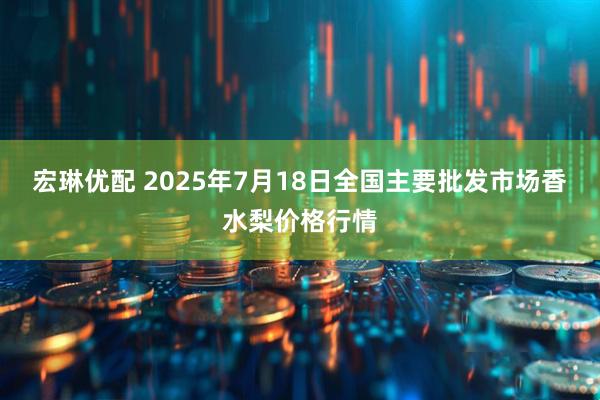 宏琳优配 2025年7月18日全国主要批发市场香水梨价格行情