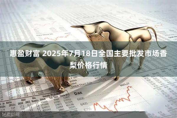 惠盈财富 2025年7月18日全国主要批发市场香梨价格行情