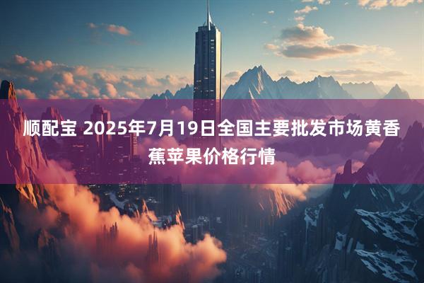 顺配宝 2025年7月19日全国主要批发市场黄香蕉苹果价格行情