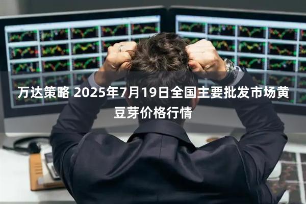万达策略 2025年7月19日全国主要批发市场黄豆芽价格行情