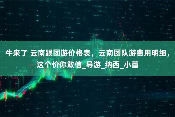 牛来了 云南跟团游价格表，云南团队游费用明细，这个价你敢信_导游_纳西_小蕾