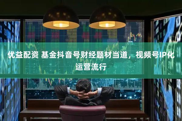 优益配资 基金抖音号财经题材当道，视频号IP化运营流行