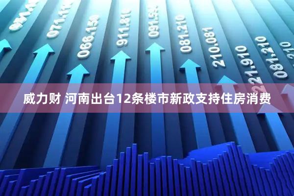 威力财 河南出台12条楼市新政支持住房消费