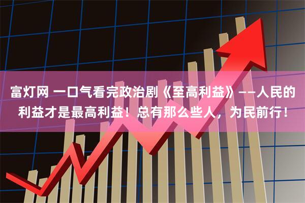 富灯网 一口气看完政治剧《至高利益》——人民的利益才是最高利益！总有那么些人，为民前行！