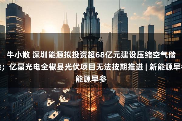 牛小散 深圳能源拟投资超68亿元建设压缩空气储能；亿晶光电全椒县光伏项目无法按期推进 | 新能源早参