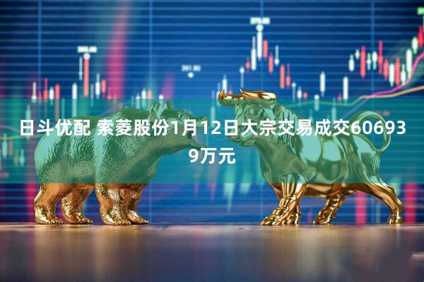日斗优配 索菱股份1月12日大宗交易成交606939万元
